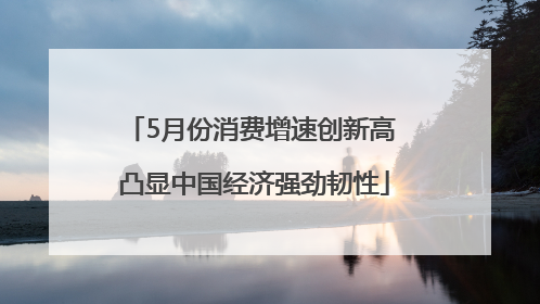5月份消费增速创新高 凸显中国经济强劲韧性