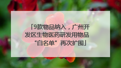 9款物品纳入，广州开发区生物医药研发用物品“白名单”再次扩围