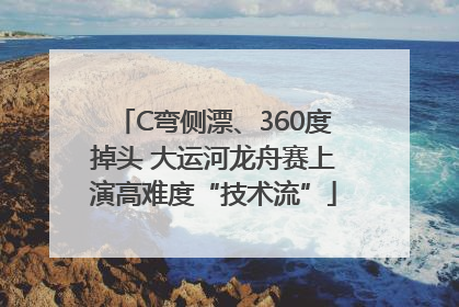 C弯侧漂、360度掉头 大运河龙舟赛上演高难度“技术流”
