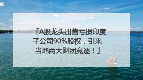 A股龙头出售亏损印度子公司90%股权，引来当地两大财团竞逐！